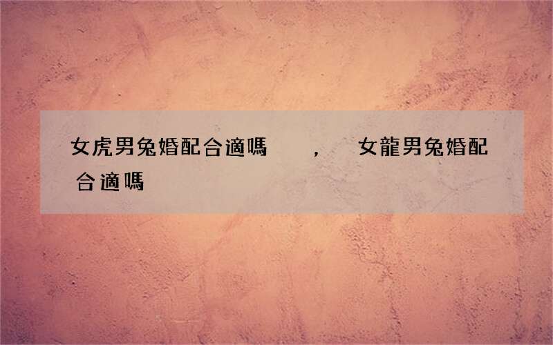 女虎男兔婚配合適嗎，女龍男兔婚配合適嗎